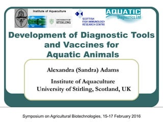 Development of Diagnostic Tools
and Vaccines for
Aquatic Animals
Symposium on Agricultural Biotechnologies, 15-17 February 2016
Alexandra (Sandra) Adams
Institute of Aquaculture
University of Stirling, Scotland, UK
Institute of AquacultureInstitute of Aquaculture
 