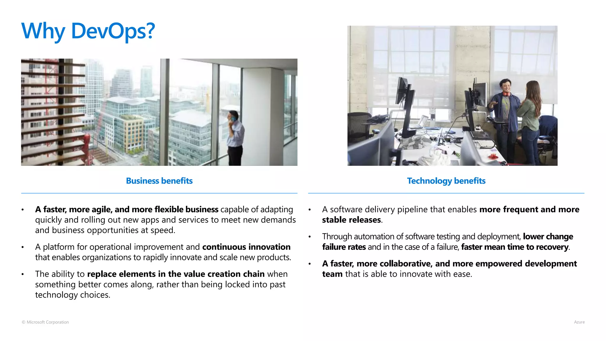 © Microsoft Corporation
Business benefits
• A faster, more agile, and more flexible business capable of adapting
quickly and rolling out new apps and services to meet new demands
and business opportunities at speed.
• A platform for operational improvement and continuous innovation
that enables organizations to rapidly innovate and scale new products.
• The ability to replace elements in the value creation chain when
something better comes along, rather than being locked into past
technology choices.
Why DevOps?
Technology benefits
• A software delivery pipeline that enables more frequent and more
stable releases.
• Through automation of software testing and deployment, lower change
failure rates and in the case of a failure, faster mean time to recovery.
• A faster, more collaborative, and more empowered development
team that is able to innovate with ease.
 