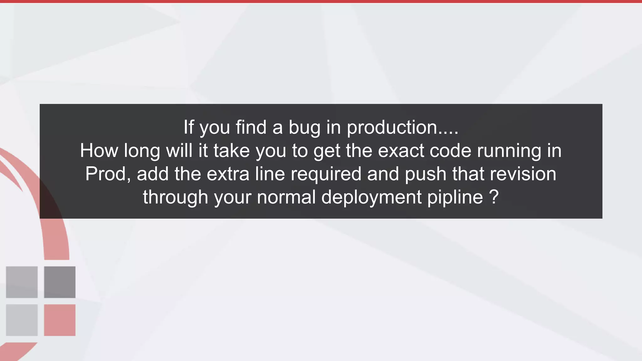 If you find a bug in production....
How long will it take you to get the exact code running in
Prod, add the extra line required and push that revision
through your normal deployment pipline ?
 