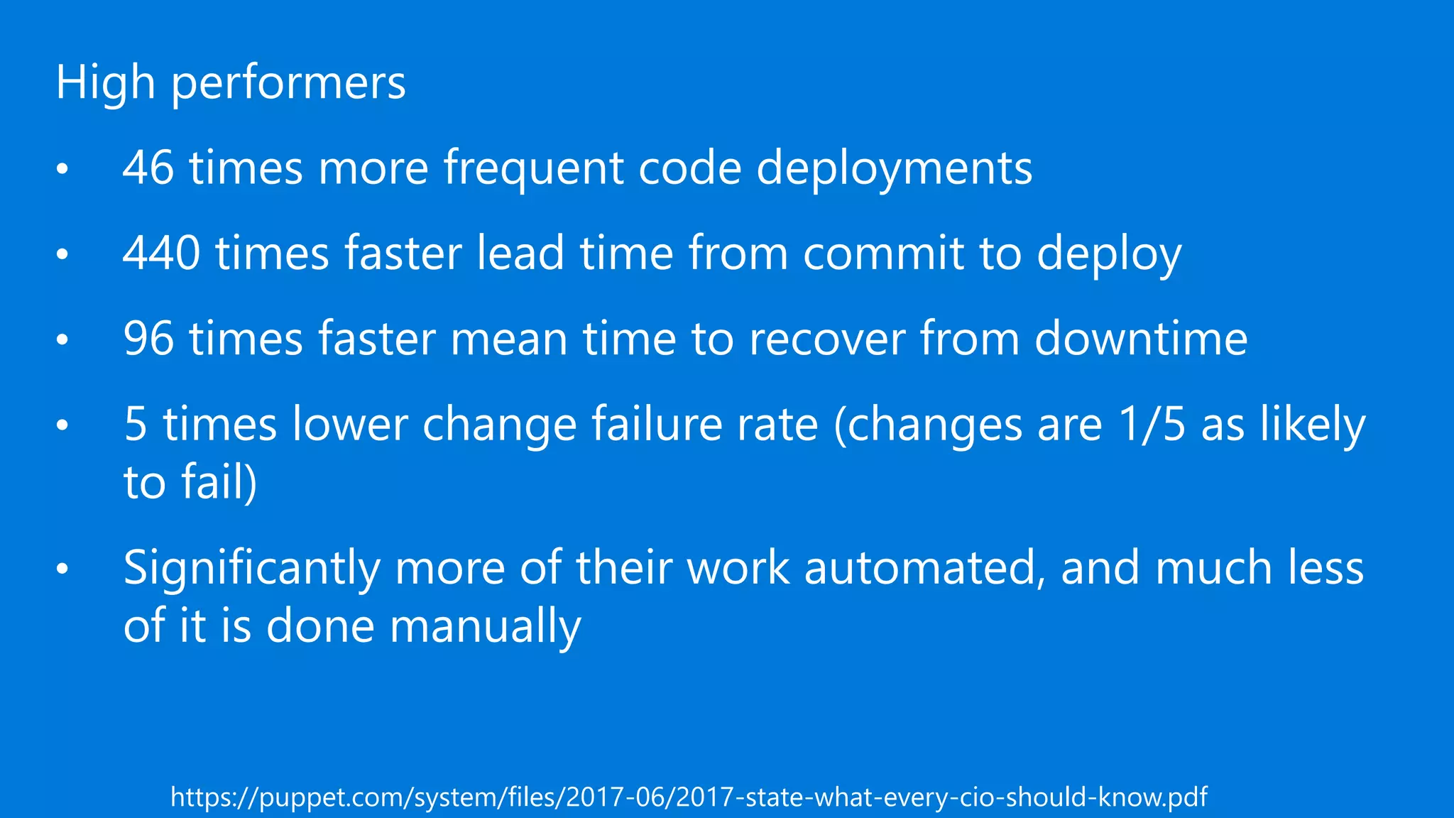 High performers
• 46 times more frequent code deployments
• 440 times faster lead time from commit to deploy
• 96 times faster mean time to recover from downtime
• 5 times lower change failure rate (changes are 1/5 as likely
to fail)
• Significantly more of their work automated, and much less
of it is done manually
https://puppet.com/system/files/2017-06/2017-state-what-every-cio-should-know.pdf
 