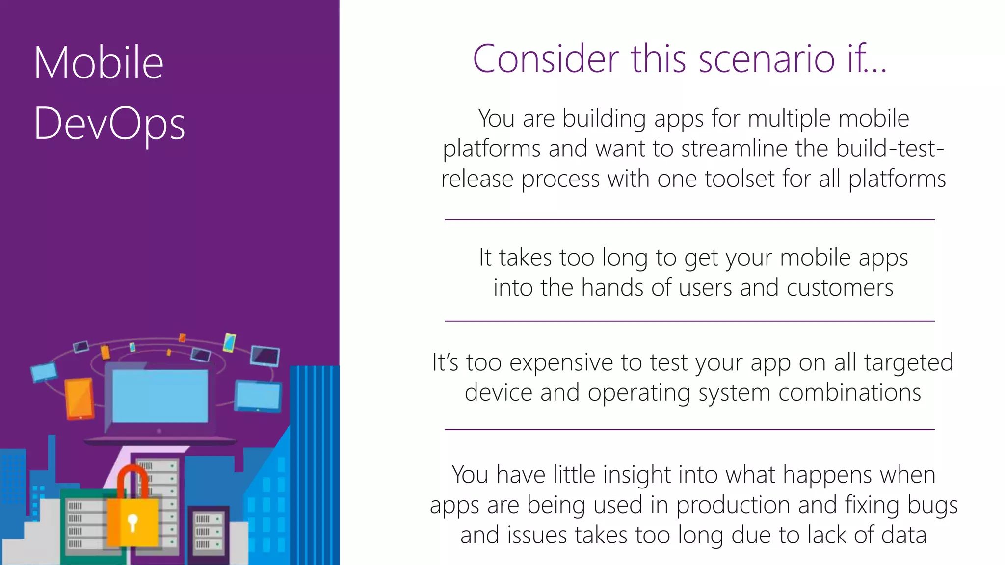 Mobile
DevOps
Consider this scenario if…
It takes too long to get your mobile apps
into the hands of users and customers
You have little insight into what happens when
apps are being used in production and fixing bugs
and issues takes too long due to lack of data
It’s too expensive to test your app on all targeted
device and operating system combinations
You are building apps for multiple mobile
platforms and want to streamline the build-test-
release process with one toolset for all platforms
 