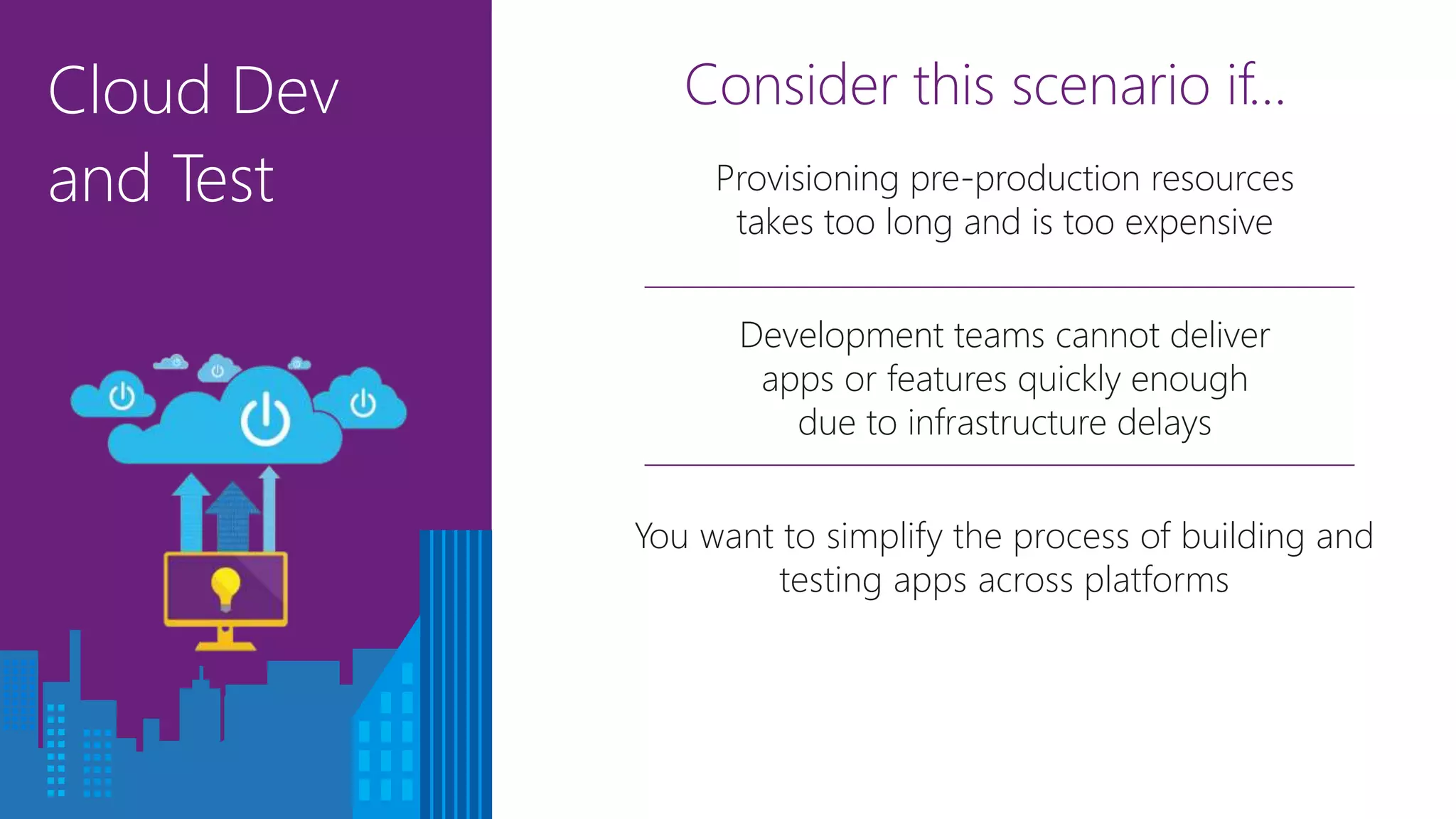 Cloud Dev
and Test
Consider this scenario if…
Development teams cannot deliver
apps or features quickly enough
due to infrastructure delays
You want to simplify the process of building and
testing apps across platforms
Provisioning pre-production resources
takes too long and is too expensive
 