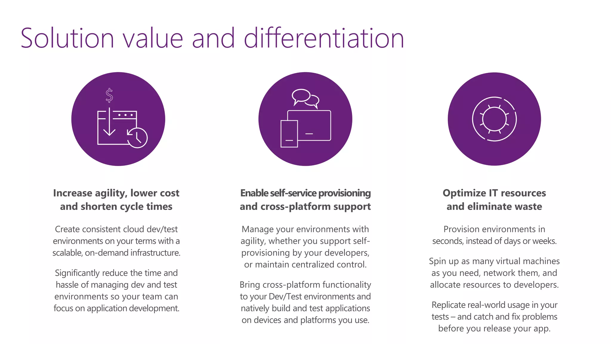 Increase agility, lower cost
and shorten cycle times
Create consistent cloud dev/test
environments on your terms with a
scalable, on-demand infrastructure.
Significantly reduce the time and
hassle of managing dev and test
environments so your team can
focus on application development.
Optimize IT resources
and eliminate waste
Provision environments in
seconds, instead of days or weeks.
Spin up as many virtual machines
as you need, network them, and
allocate resources to developers.
Replicate real-world usage in your
tests – and catch and fix problems
before you release your app.
Enableself-serviceprovisioning
and cross-platform support
Manage your environments with
agility, whether you support self-
provisioning by your developers,
or maintain centralized control.
Bring cross-platform functionality
to your Dev/Test environments and
natively build and test applications
on devices and platforms you use.
Solution value and differentiation
 
