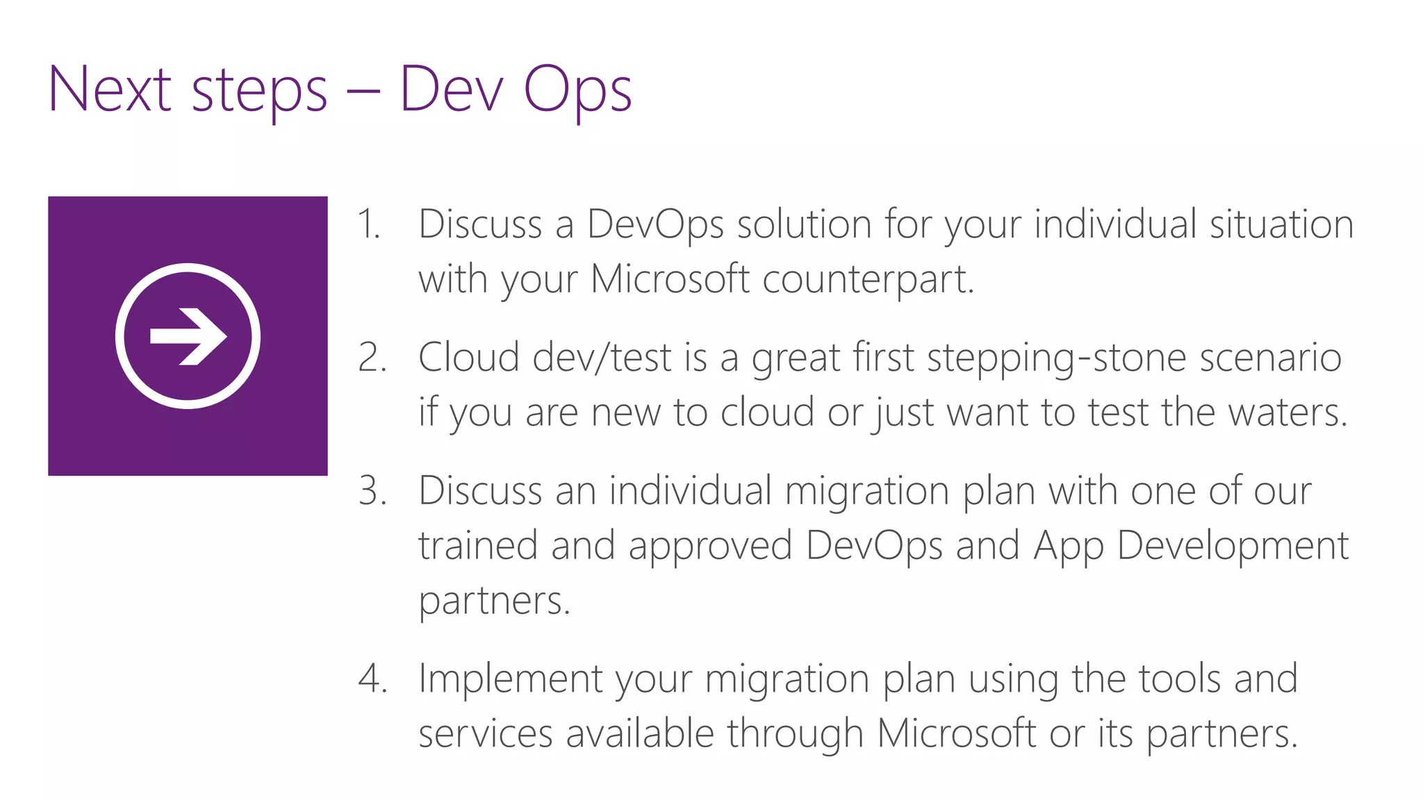 Next steps – Dev Ops
1. Discuss a DevOps solution for your individual situation
with your Microsoft counterpart.
2. Cloud dev/test is a great first stepping-stone scenario
if you are new to cloud or just want to test the waters.
3. Discuss an individual migration plan with one of our
trained and approved DevOps and App Development
partners.
4. Implement your migration plan using the tools and
services available through Microsoft or its partners.
 