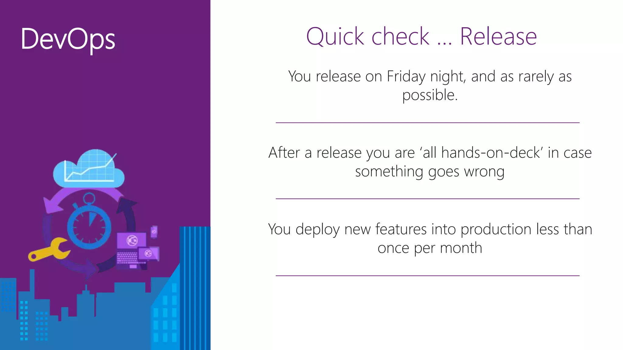 DevOps Quick check … Release
After a release you are ‘all hands-on-deck’ in case
something goes wrong
You deploy new features into production less than
once per month
You release on Friday night, and as rarely as
possible.
 