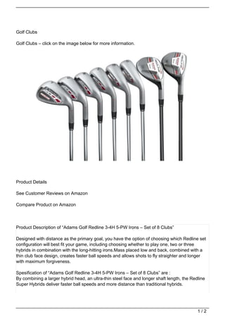 Golf Clubs

Golf Clubs – click on the image below for more information.




Product Details

See Customer Reviews on Amazon

Compare Product on Amazon




Product Description of “Adams Golf Redline 3-4H 5-PW Irons – Set of 8 Clubs”

Designed with distance as the primary goal, you have the option of choosing which Redline set
configuration will best fit your game, including choosing whether to play one, two or three
hybrids in combination with the long-hitting irons.Mass placed low and back, combined with a
thin club face design, creates faster ball speeds and allows shots to fly straighter and longer
with maximum forgiveness.

Spesification of “Adams Golf Redline 3-4H 5-PW Irons – Set of 8 Clubs” are :
By combining a larger hybrid head, an ultra-thin steel face and longer shaft length, the Redline
Super Hybrids deliver faster ball speeds and more distance than traditional hybrids.




                                                                                            1/2
 