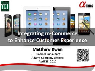 Integrating m-Commerce
to Enhance Customer Experience
         Matthew Kwan
          Principal Consultant
        Adams Company Limited
             April 25, 2012
 