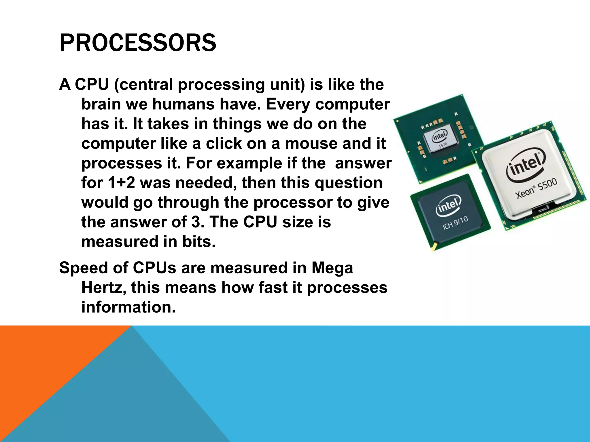 PROCESSORS
A CPU (central processing unit) is like the
   brain we humans have. Every computer
   has it. It takes in things we do on the
   computer like a click on a mouse and it
   processes it. For example if the answer
   for 1+2 was needed, then this question
   would go through the processor to give
   the answer of 3. The CPU size is
   measured in bits.
Speed of CPUs are measured in Mega
  Hertz, this means how fast it processes
  information.
 
