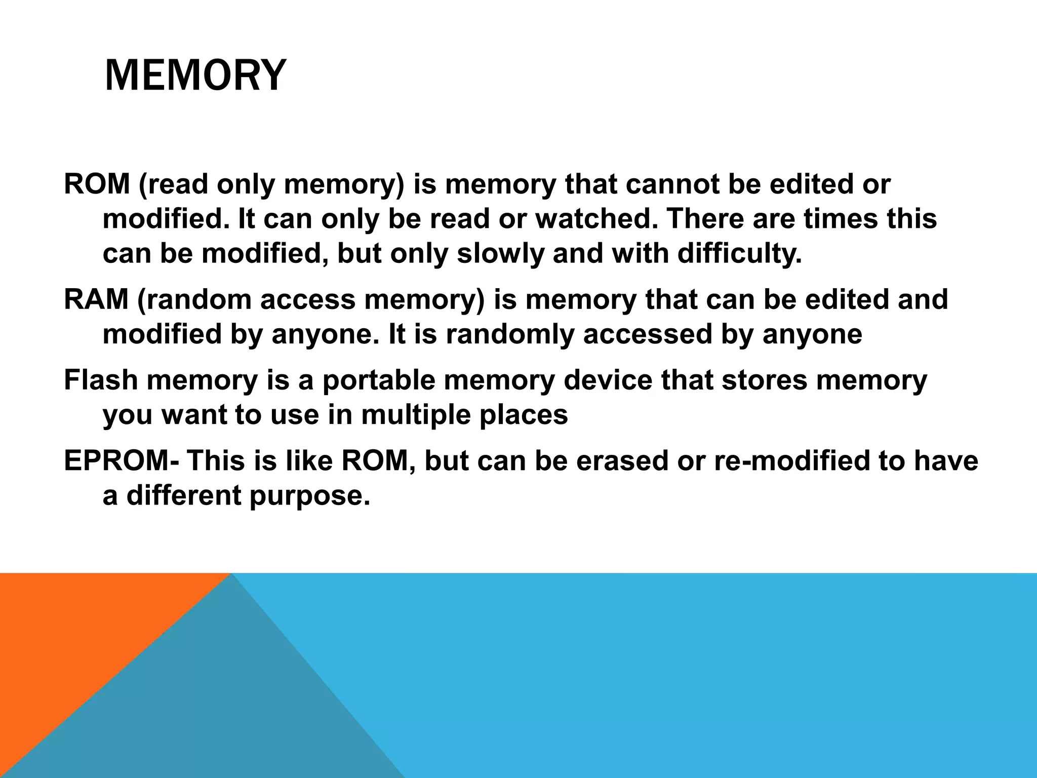 MEMORY

ROM (read only memory) is memory that cannot be edited or
  modified. It can only be read or watched. There are times this
  can be modified, but only slowly and with difficulty.
RAM (random access memory) is memory that can be edited and
  modified by anyone. It is randomly accessed by anyone
Flash memory is a portable memory device that stores memory
   you want to use in multiple places
EPROM- This is like ROM, but can be erased or re-modified to have
  a different purpose.
 