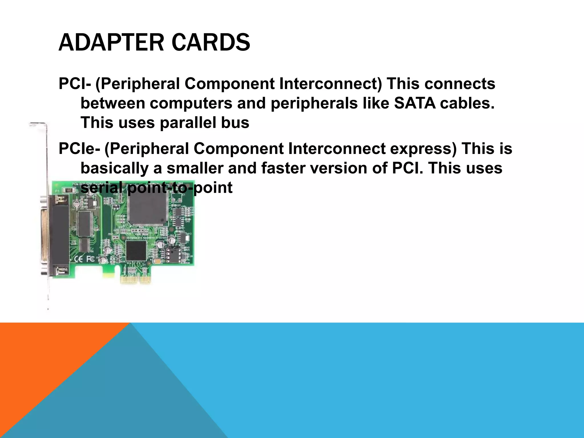 ADAPTER CARDS
PCI- (Peripheral Component Interconnect) This connects
  between computers and peripherals like SATA cables.
  This uses parallel bus
PCIe- (Peripheral Component Interconnect express) This is
  basically a smaller and faster version of PCI. This uses
  serial point-to-point
 