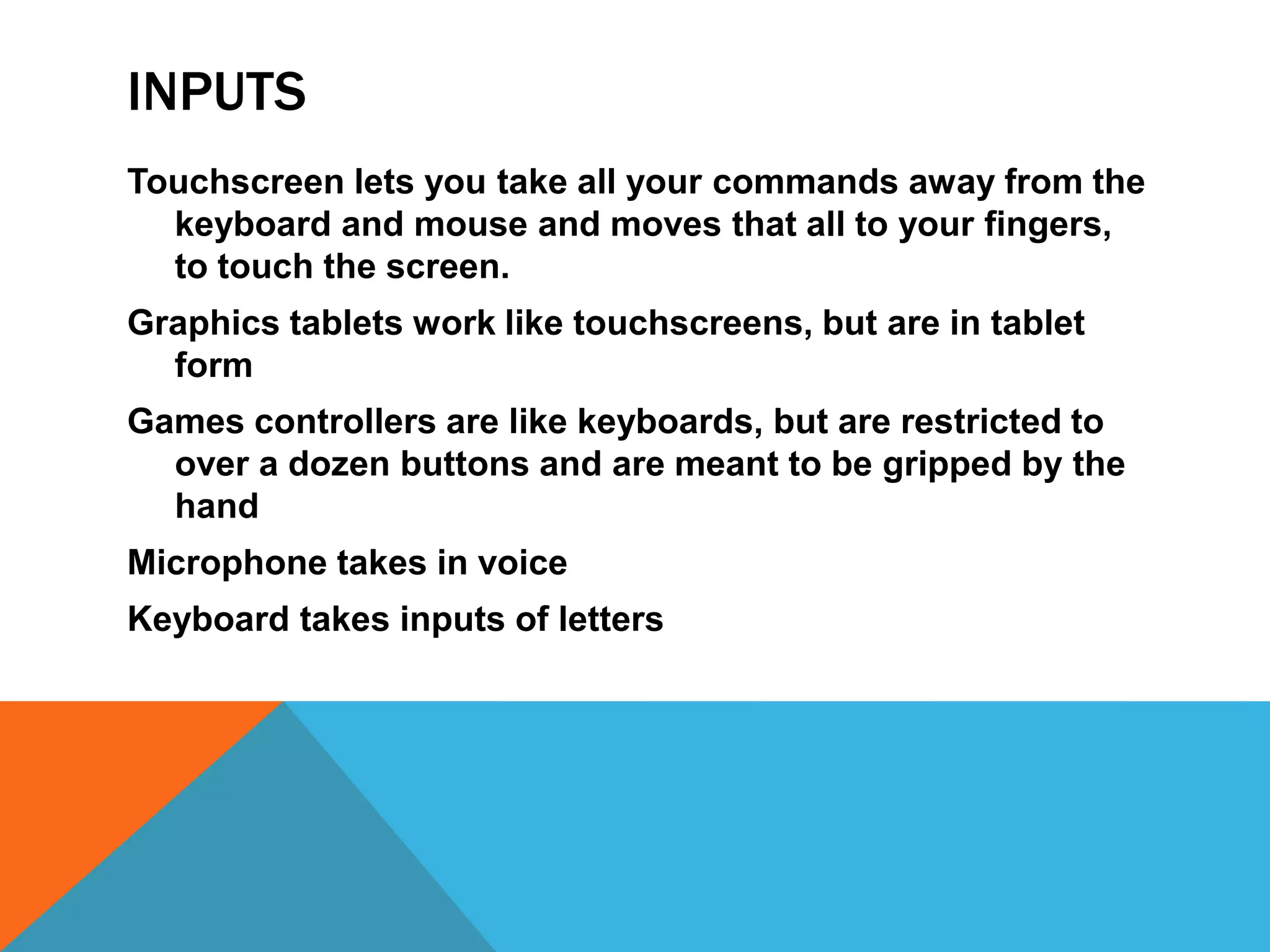 INPUTS
Touchscreen lets you take all your commands away from the
  keyboard and mouse and moves that all to your fingers,
  to touch the screen.
Graphics tablets work like touchscreens, but are in tablet
  form
Games controllers are like keyboards, but are restricted to
  over a dozen buttons and are meant to be gripped by the
  hand
Microphone takes in voice
Keyboard takes inputs of letters
 
