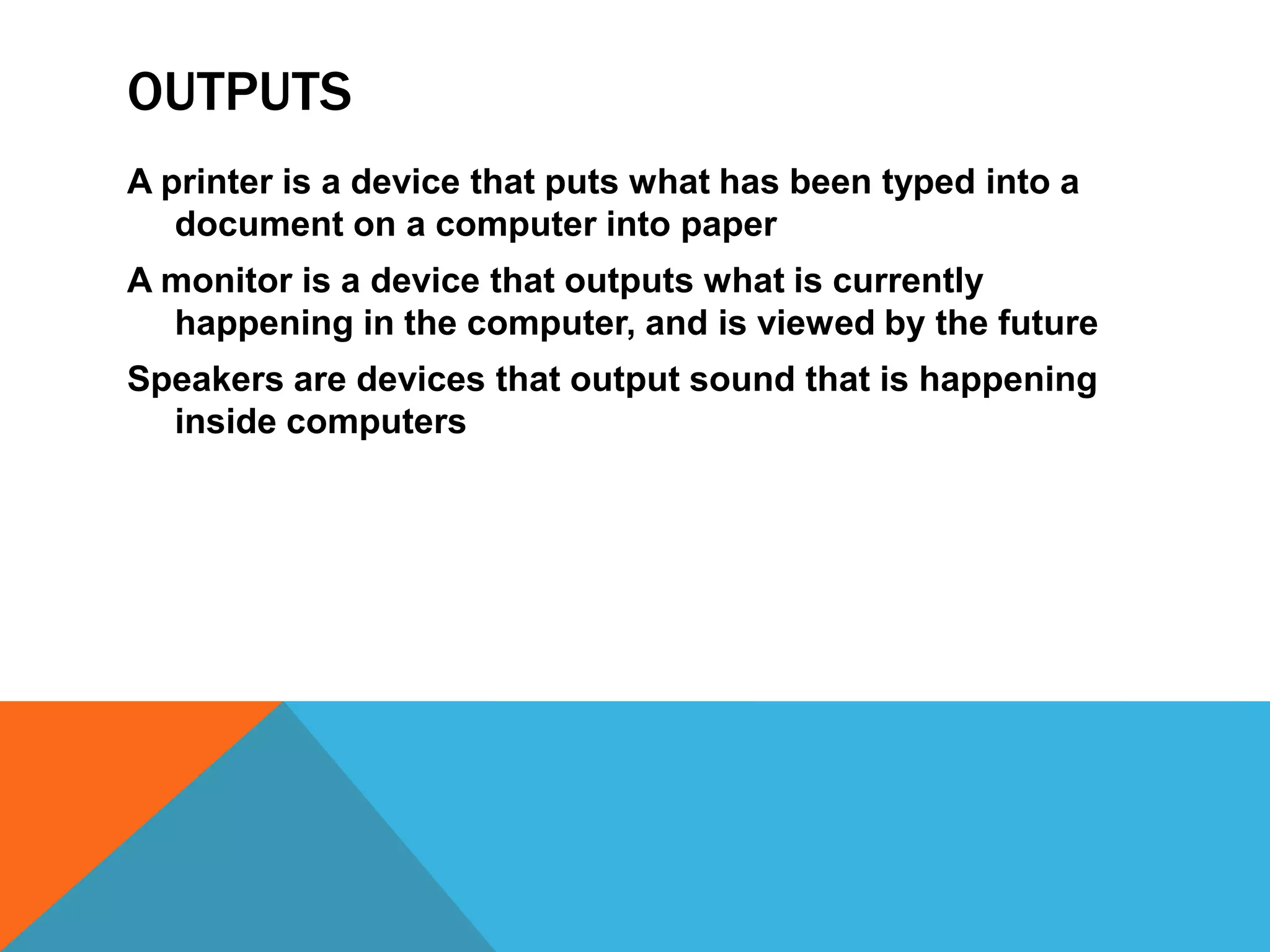 OUTPUTS
A printer is a device that puts what has been typed into a
   document on a computer into paper
A monitor is a device that outputs what is currently
  happening in the computer, and is viewed by the future
Speakers are devices that output sound that is happening
  inside computers
 