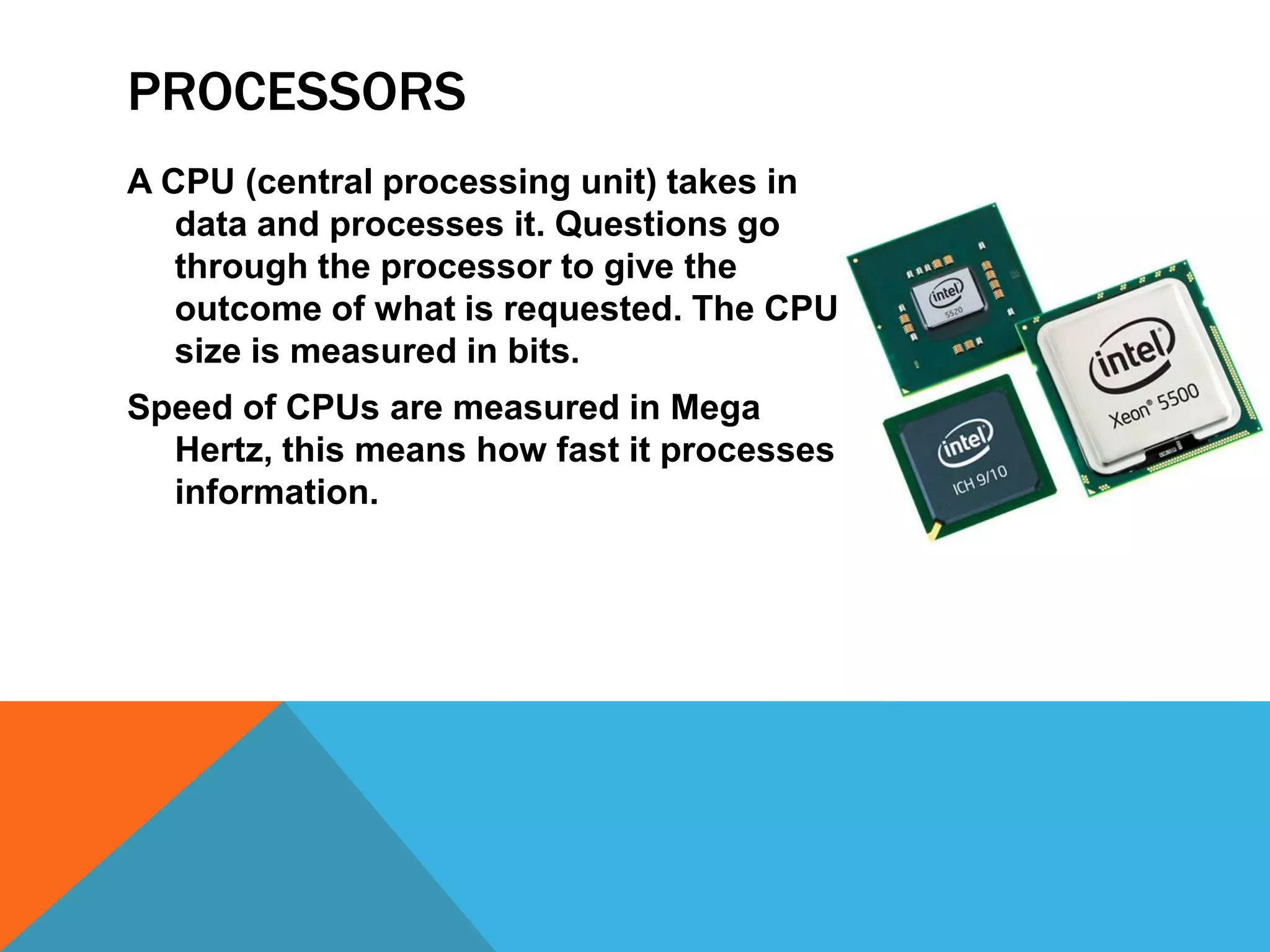 PROCESSORS
A CPU (central processing unit) takes in
   data and processes it. Questions go
   through the processor to give the
   outcome of what is requested. The CPU
   size is measured in bits.
Speed of CPUs are measured in Mega
  Hertz, this means how fast it processes
  information.
 