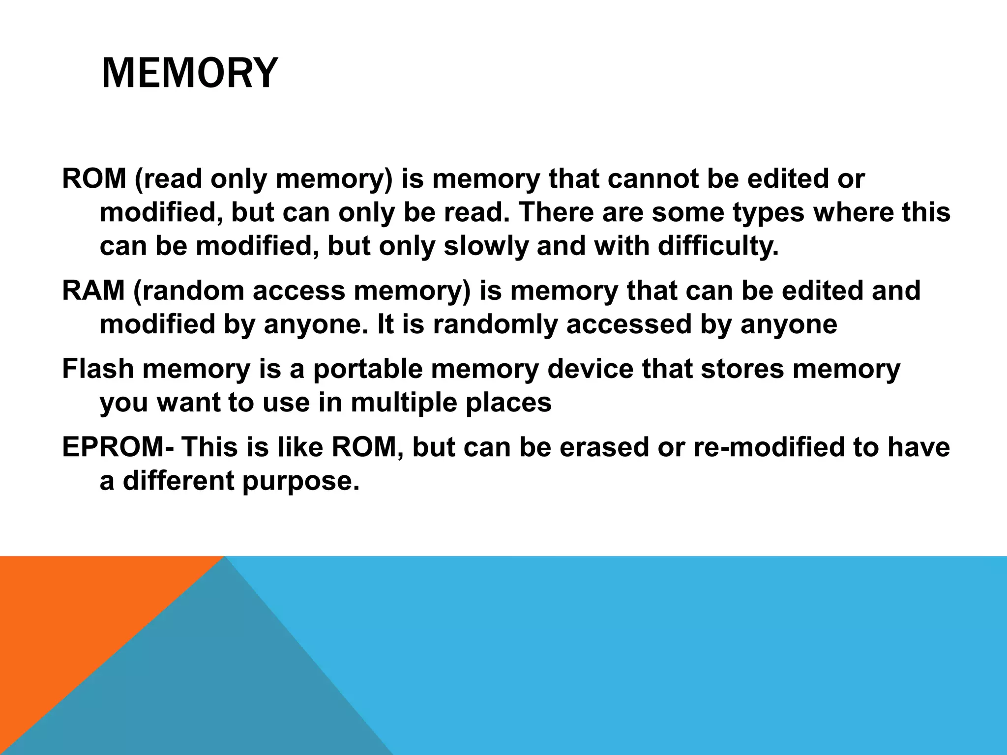 MEMORY

ROM (read only memory) is memory that cannot be edited or
  modified, but can only be read. There are some types where this
  can be modified, but only slowly and with difficulty.
RAM (random access memory) is memory that can be edited and
  modified by anyone. It is randomly accessed by anyone
Flash memory is a portable memory device that stores memory
   you want to use in multiple places
EPROM- This is like ROM, but can be erased or re-modified to have
  a different purpose.
 