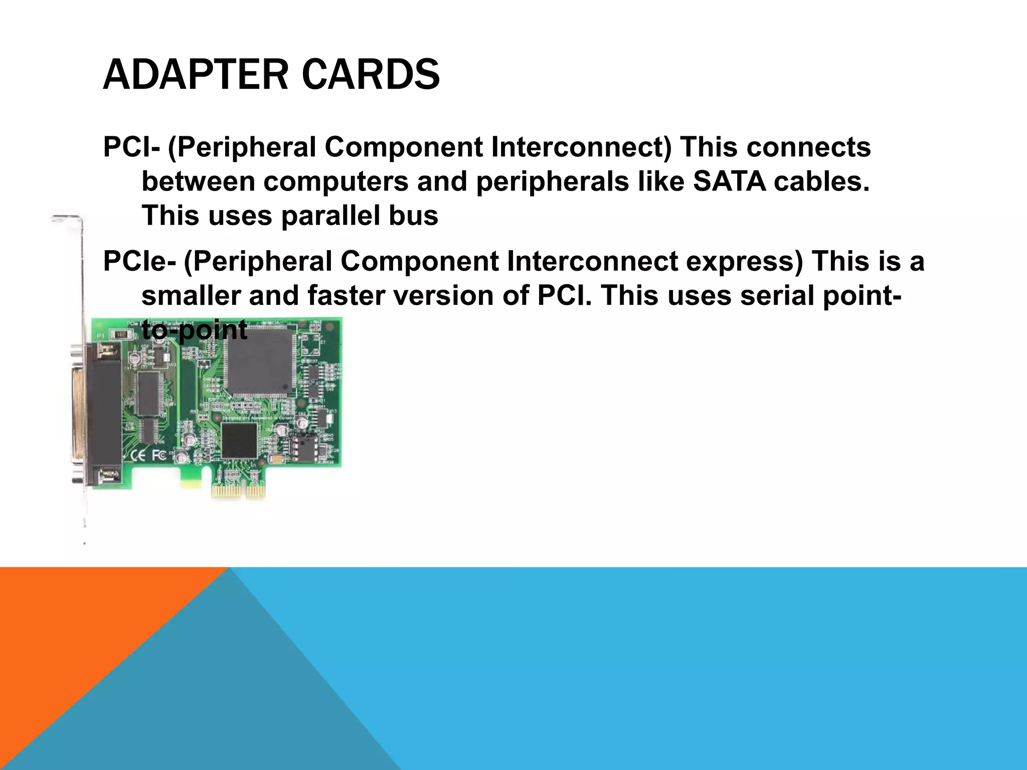 ADAPTER CARDS
PCI- (Peripheral Component Interconnect) This connects
  between computers and peripherals like SATA cables.
  This uses parallel bus
PCIe- (Peripheral Component Interconnect express) This is a
  smaller and faster version of PCI. This uses serial point-
  to-point
 