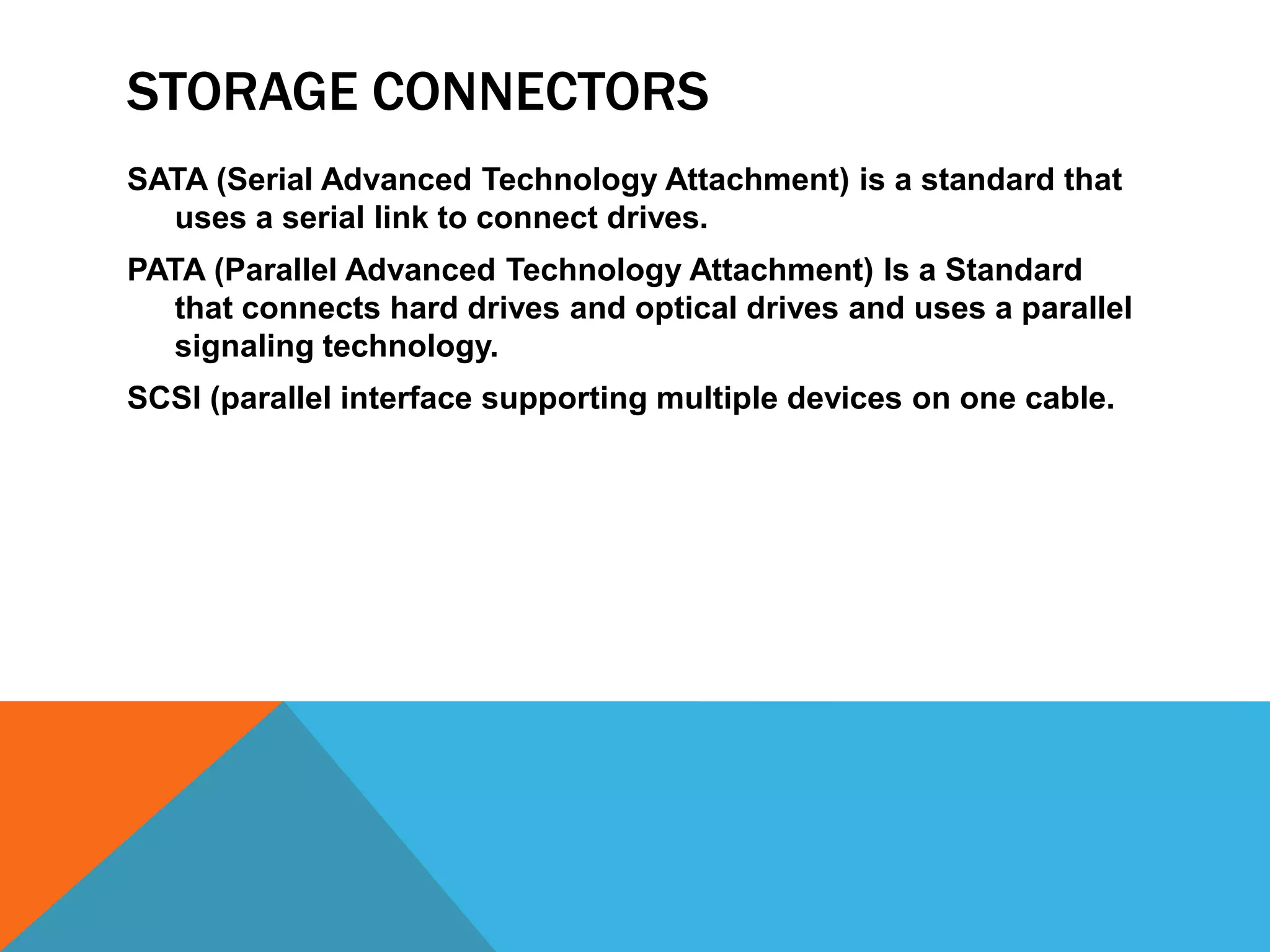 STORAGE CONNECTORS
SATA (Serial Advanced Technology Attachment) is a standard that
  uses a serial link to connect drives.
PATA (Parallel Advanced Technology Attachment) Is a Standard
   that connects hard drives and optical drives and uses a parallel
   signaling technology.
SCSI (parallel interface supporting multiple devices on one cable.
 