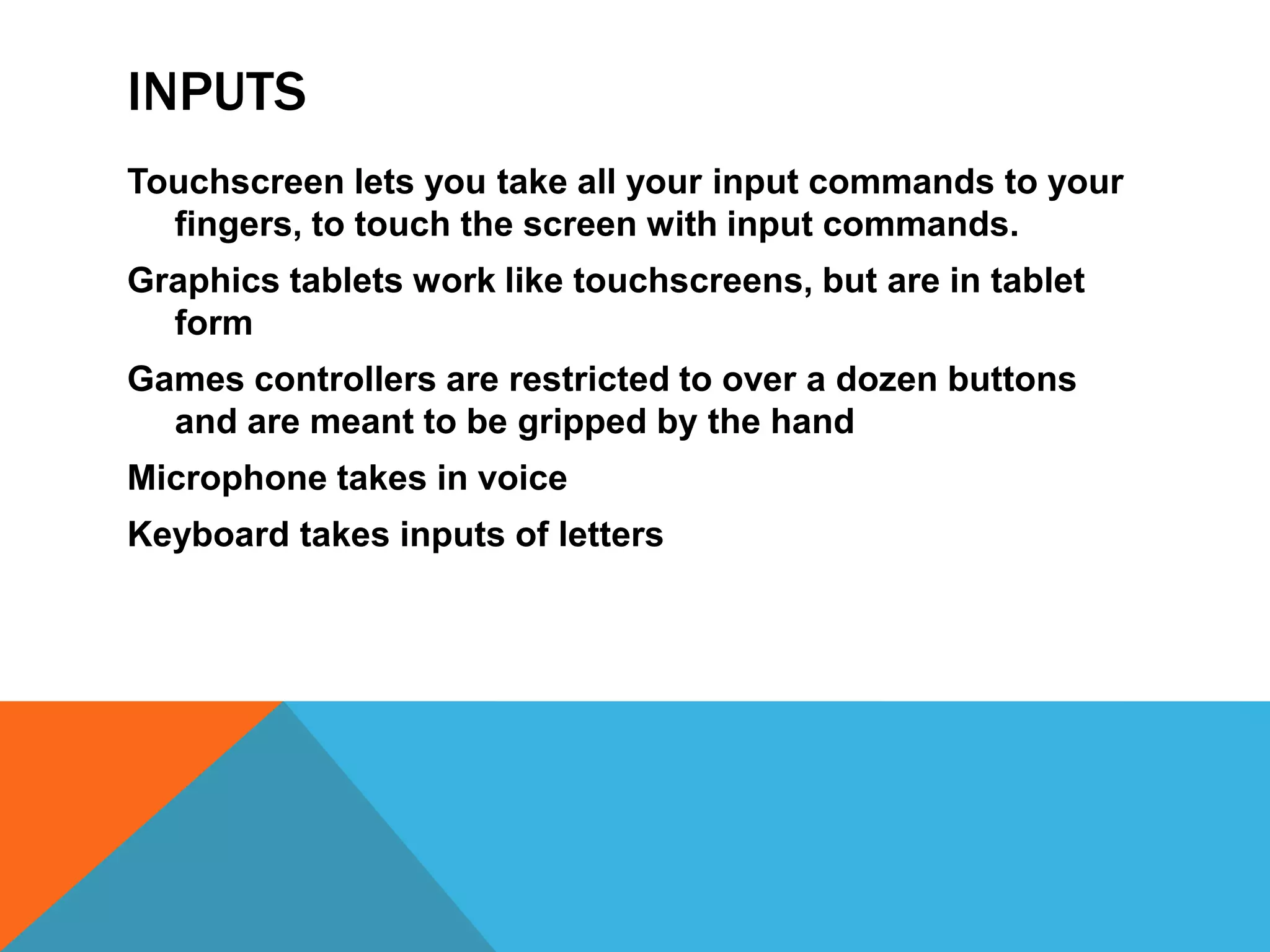 INPUTS
Touchscreen lets you take all your input commands to your
  fingers, to touch the screen with input commands.
Graphics tablets work like touchscreens, but are in tablet
  form
Games controllers are restricted to over a dozen buttons
  and are meant to be gripped by the hand
Microphone takes in voice
Keyboard takes inputs of letters
 