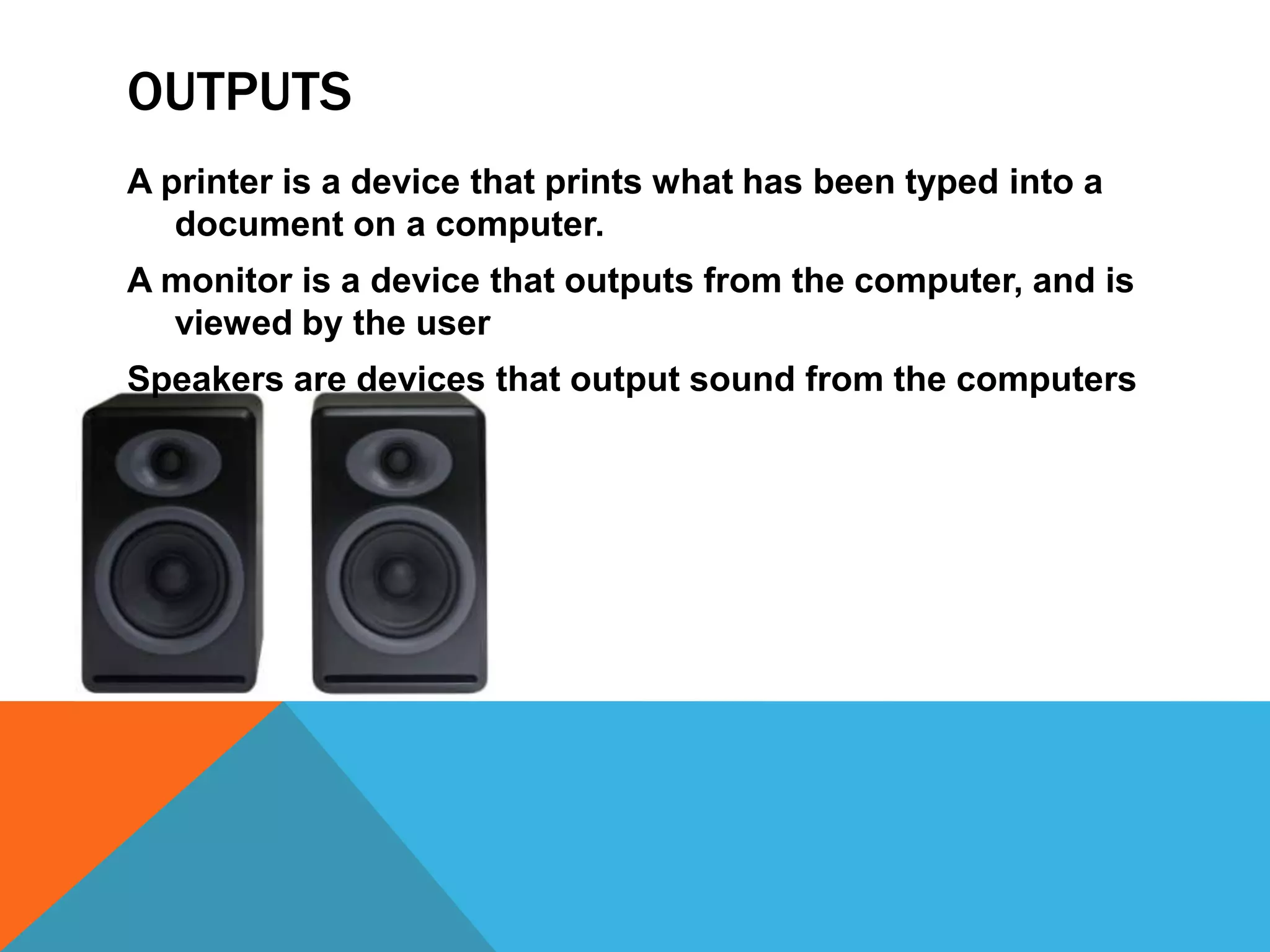OUTPUTS
A printer is a device that prints what has been typed into a
   document on a computer.
A monitor is a device that outputs from the computer, and is
  viewed by the user
Speakers are devices that output sound from the computers
 