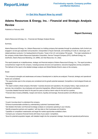 Find Industry reports, Company profiles
ReportLinker                                                                           and Market Statistics



                                             >> Get this Report Now by email!

Adams Resources & Energy, Inc. - Financial and Strategic Analysis
Review
Published on February 2009

                                                                                                                    Report Summary

Adams Resources & Energy, Inc. - Financial and Strategic Analysis Review


Summary


Adams Resources & Energy, Inc. (Adams Resources) is a holding company that operates through its subsidiaries, both of which are
engaged in oil and gas exploration and production, transportation of liquid chemicals, and marketing of crude oil, natural gas, and
related petroleum products. It is headquartered at Houston, Texas in the U.S. and employs 742 people.              The major subsidiaries of
the company include Adams Resources Exploration Corporation, Service Transport Company (STC), Gulfmark Energy, Inc.
(Gulfmark), Adams Resources Marketing, Ltd. (ARM), and Ada Resources, Inc. (Ada).


This report presents an in-depthbusiness, strategic and financial analysis of Adams Resources & Energy, Inc.. The report provides a
comprehensive insight into the company, including business structure and operations, executive biographies and key competitors.
The hallmark of the report is the detailed strategic analysis and Global Markets Direct's views on the company.


Scope


' The company's strengths and weaknesses and areas of development or decline are analyzed. Financial, strategic and operational
factors are considered.
' The opportunities open to the company are considered and its growth potential assessed. Competitive or technological threats are
highlighted.
' The report contains critical company information ' business structure and operations, the company history, major products and
services, key competitors, key employees and executive biographies, different locations and important subsidiaries.
' It provides detailed financial ratios for the past five years as well as interim ratios for the last four quarters.
' Financial ratios include profitability, margins and returns, liquidity and leverage, financial position and efficiency ratios.


Reasons to buy


' A quick 'one-stop-shop' to understand the company.
' Enhance business/sales activities by understanding customers' businesses better.
' Get detailed information and financial & strategic analysis on companies operating in your industry.
' Identify prospective partners and suppliers ' with key data on their businesses and locations.
' Capitalize on competitors' weaknesses and target the market opportunities available to them.
' Compare your company's financial trends with those of your peers / competitors.
' Scout for potential acquisition targets, with detailed insight into the companies' strategic, financial and operational performance.




Adams Resources & Energy, Inc. - Financial and Strategic Analysis Review                                                              Page 1/5
 