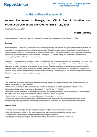 Find Industry reports, Company profiles
ReportLinker                                                                                                    and Market Statistics



                                             >> Get this Report Now by email!

Adams Resources & Energy, Inc. Oil & Gas Exploration and
Production Operations and Cost Analysis ' Q3, 2009
Published on November 2009

                                                                                                                              Report Summary

Adams Resources & Energy, Inc. Oil & Gas Exploration and Production Operations and Cost Analysis ' Q3, 2009


Summary


Adams Resources & Energy, Inc. (Adams Resources) is a holding company that operates through its subsidiaries, both of which are
engaged in oil and gas exploration and production, transportation of liquid chemicals, and marketing of crude oil, natural gas, and
related petroleum products. It is headquartered at Houston in Texas, the US. The major subsidiaries of the company include Adams
Resources Exploration Corporation, Service Transport Company (STC), Gulfmark Energy, Inc. (Gulfmark), Adams Resources
Marketing, Ltd. (ARM), and Ada Resources, Inc. (Ada).


GlobalData's "Adams Resources & Energy, Inc. Oil & Gas Exploration and Production Operations and Cost Analysis ' Q3, 2009" is an
essential source for key operational data, analysis and strategic insight into the company. The report provides detailed and unique
information on the key operational parameters for the last six years. The report provides a comprehensive overview of production,
reserves, reserve changes, capital expenditures, acreage, performance metrics, and results of oil & gas operations. The report is
based on publicly available data filed with the US Securities and Exchange Commission (SEC) and other similar agencies worldwide.
GlobalData is a premium business intelligence company.


Scope


- Key operational parameters which include production, reserves, reserve changes, capital expenditures, acreage, performance
metrics, and results of oil & gas operations.
- Analysis of the performance of the company on key valuation multiples such as market capitalization, enterprise value,
EV/Production ($/Boed), EV/Proved Reserve ($/MMboe), EV / EBITDA, and EV / EBITDA.
- Annual and quarterly information on key operational, valuation and financial parameters. Annual information is for the current and
the last five years while the quarterly information is for the current and the last four quarters.
- Detailed crude oil and natural gas reserves and production of the company by country
- In-depth and latest information on exploration, development, finding & development, acquisition expenditure, gross and net
developed and undeveloped acreage position, key costs and revenue information, and performance metrics of the company.


Reasons to buy


- Formulate business strategies through competitor comparison and business performance assessment.
- Rank your performance against oil and gas companies using operational and financial benchmarking metrics.
- Understand and capitalize on the strengths and weaknesses of your competitors
- Scout for potential acquisition targets, with detailed insight into the companies' operational performance.




Adams Resources & Energy, Inc. Oil & Gas Exploration and Production Operations and Cost Analysis ' Q3, 2009                                Page 1/9
 