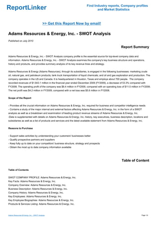 Find Industry reports, Company profiles
ReportLinker                                                                      and Market Statistics



                                           >> Get this Report Now by email!

Adams Resources & Energy, Inc. - SWOT Analysis
Published on July 2010

                                                                                                            Report Summary

Adams Resources & Energy, Inc. - SWOT Analysis company profile is the essential source for top-level company data and
information. Adams Resources & Energy, Inc. - SWOT Analysis examines the company's key business structure and operations,
history and products, and provides summary analysis of its key revenue lines and strategy.


Adams Resources & Energy (Adams Resources), through its subsidiaries, is engaged in the following businesses: marketing crude
oil, natural gas, and petroleum products; tank truck transportation of liquid chemicals; and oil and gas exploration and production. The
company operates in the US and Canada. It is headquartered in Houston, Texas and employs about 700 people. The company
recorded revenues of $1,943.1 million in the financial year ended December 2009 (FY2009), a decrease of 53.3% compared with
FY2008. The operating profit of the company was $6.4 million in FY2009, compared with an operating loss of $11.5 million in FY2008.
The net profit was $4.2 million in FY2009, compared with a net loss was $5.6 million in FY2008.


Scope of the Report


- Provides all the crucial information on Adams Resources & Energy, Inc. required for business and competitor intelligence needs
- Contains a study of the major internal and external factors affecting Adams Resources & Energy, Inc. in the form of a SWOT
analysis as well as a breakdown and examination of leading product revenue streams of Adams Resources & Energy, Inc.
-Data is supplemented with details on Adams Resources & Energy, Inc. history, key executives, business description, locations and
subsidiaries as well as a list of products and services and the latest available statement from Adams Resources & Energy, Inc.


Reasons to Purchase


- Support sales activities by understanding your customers' businesses better
- Qualify prospective partners and suppliers
- Keep fully up to date on your competitors' business structure, strategy and prospects
- Obtain the most up to date company information available




                                                                                                            Table of Content

Table of Contents


SWOT COMPANY PROFILE: Adams Resources & Energy, Inc.
Key Facts: Adams Resources & Energy, Inc.
Company Overview: Adams Resources & Energy, Inc.
Business Description: Adams Resources & Energy, Inc.
Company History: Adams Resources & Energy, Inc.
Key Employees: Adams Resources & Energy, Inc.
Key Employee Biographies: Adams Resources & Energy, Inc.
Products & Services Listing: Adams Resources & Energy, Inc.



Adams Resources & Energy, Inc. - SWOT Analysis                                                                                 Page 1/4
 