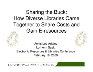 Sharing the Buck:
How Diverse Libraries Came
Together to Share Costs and
     Gain E-resources

              Annis Lee Adams
               Lori Ann Saeki
 Electronic Resources & Libraries Conference
              February 10, 2009
 