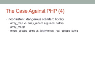 The Case Against PHP (4)
•  Inconsistent, dangerous standard library
•  array_map vs. array_reduce argument orders
•  array_merge
•  mysql_escape_string vs. (sigh) mysql_real_escape_string
 