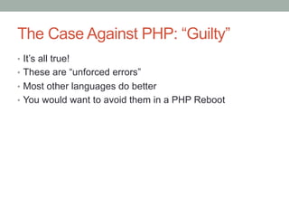 The Case Against PHP: “Guilty”
•  It’s all true!
•  These are “unforced errors”
•  Most other languages do better
•  You would want to avoid them in a PHP Reboot
 