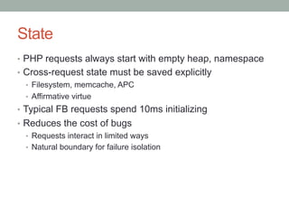 State
•  PHP requests always start with empty heap, namespace
•  Cross-request state must be saved explicitly
•  Filesystem, memcache, APC
•  Affirmative virtue
•  Typical FB requests spend 10ms initializing
•  Reduces the cost of bugs
•  Requests interact in limited ways
•  Natural boundary for failure isolation
 