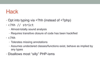 Hack
•  Opt into typing via <?hh (instead of <?php)
•  <?hh	
  //	
  strict	
  
•  Almost-totally sound analysis
•  Requires transitive closure of code has been hackified	
  
•  <?hh	
  
•  Tolerates missing annotations
•  Assumes undeclared classes/functions exist, behave as implied by
any types
•  Disallows most “silly” PHP-isms
 