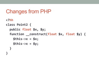 Changes from PHP
<?hh	
  
class	
  Point2	
  {	
  
	
  	
  public	
  float	
  $x,	
  $y;	
  
	
  	
  function	
  __construct(float	
  $x,	
  float	
  $y)	
  {	
  
	
  	
  	
  	
  $this-­‐>x	
  =	
  $x;	
  
	
  	
  	
  	
  $this-­‐>x	
  =	
  $y;	
  
	
  	
  }	
  
}	
  
 