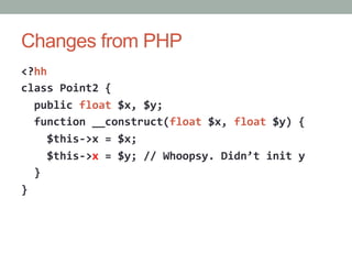 Changes from PHP
<?hh	
  
class	
  Point2	
  {	
  
	
  	
  public	
  float	
  $x,	
  $y;	
  
	
  	
  function	
  __construct(float	
  $x,	
  float	
  $y)	
  {	
  
	
  	
  	
  	
  $this-­‐>x	
  =	
  $x;	
  
	
  	
  	
  	
  $this-­‐>x	
  =	
  $y;	
  //	
  Whoopsy.	
  Didn’t	
  init	
  y	
  
	
  	
  }	
  
}	
  
 