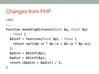 Changes from PHP
<?hh	
  
...	
  
function	
  meanOrigDistance(Point	
  $p,	
  Point	
  $q)	
  
	
  	
  :	
  float	
  {	
  
	
  	
  $distf	
  =	
  function(Point	
  $p)	
  :	
  float	
  {	
  
	
  	
  	
  	
  return	
  sqrt($p-­‐>x	
  *	
  $p-­‐>x	
  +	
  $p-­‐>y	
  *	
  $p-­‐>y);	
  
	
  	
  };	
  
	
  	
  $pdist	
  =	
  $distf($p);	
  
	
  	
  $qdist	
  =	
  $distf($q);	
  
	
  	
  return	
  ($pdist	
  +	
  $qdist)	
  /	
  2;	
  
}	
  
 