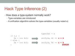 Hack Type Inference (2)
•  How does a type-system normally work?
•  Type-variables are introduced
•  A unification algorithm solves the type-variables (usually noted α)
if (…) {
$x = new A();
} else {
$x = new B();
}
type($x) = α
unify(α, A) => α = A
unify(α, B) => α = B
ERROR
 
