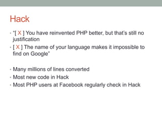 Hack
•  “[ X ] You have reinvented PHP better, but that’s still no
justification
•  [ X ] The name of your language makes it impossible to
find on Google”
•  Many millions of lines converted
•  Most new code in Hack
•  Most PHP users at Facebook regularly check in Hack
 