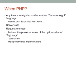 When PHP?
•  Any time you might consider another “Dynamic Algol”
language
•  Python, Lua, JavaScript, Perl, Ruby, ...
•  Server-side
•  Request-oriented
•  ...but want to preserve some of the option value of
“BigLangs”
•  Type system
•  High-performance implementations
 