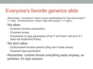 Everyone’s favorite generics slide
•  (Remember, “covariance” refers to type specifications for Type that accept T
>= Type. “Contravariance” means Type that accept T <= Type.)
•  We allow:
•  Covariant function parameters
•  Covariant arrays
•  Constraints on type parameters (Foo<T as IFace> will error if T
does not implement IFace)
•  We don’t allow
•  Contravariant function params (they don’t make sense)
•  Covariant type parameters
•  Remember, runtime throws everything away anyway, so
perfwise, it’s type erasure.
 