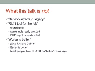 What this talk is not
•  “Network effects”/”Legacy”
•  “Right tool for the job”
•  tautological
•  some tools really are bad
•  PHP might be such a tool
•  “Worse is better”
•  pace Richard Gabriel
•  Better is better
•  Most people think of UNIX as “better” nowadays
 