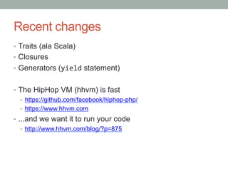 Recent changes
•  Traits (ala Scala)
•  Closures
•  Generators (yield statement)
•  The HipHop VM (hhvm) is fast
•  https://github.com/facebook/hiphop-php/
•  https://www.hhvm.com
•  ...and we want it to run your code
•  http://www.hhvm.com/blog/?p=875
 