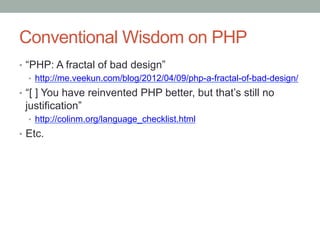 Conventional Wisdom on PHP
•  “PHP: A fractal of bad design”
•  http://me.veekun.com/blog/2012/04/09/php-a-fractal-of-bad-design/
•  “[ ] You have reinvented PHP better, but that’s still no
justification”
•  http://colinm.org/language_checklist.html
•  Etc.
 