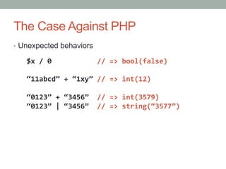 The Case Against PHP
•  Unexpected behaviors
$x	
  /	
  0	
  	
  	
  	
  	
  	
  	
  	
  	
  	
  	
  //	
  =>	
  bool(false)	
  
	
  
“11abcd”	
  +	
  “1xy”	
  //	
  =>	
  int(12)	
  
“0123”	
  +	
  “3456”	
  	
  //	
  =>	
  int(3579)	
  
“0123”	
  |	
  “3456”	
  	
  //	
  =>	
  string(“3577”)	
  
 