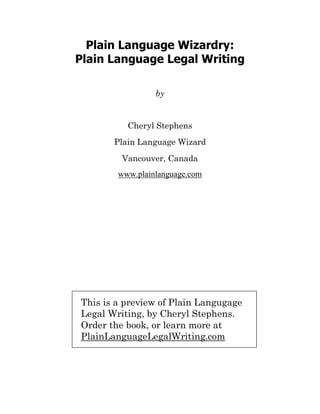 Plain Language Wizardry:
Plain Language Legal Writing

                 by


          Cheryl Stephens
       Plain Language Wizard
         Vancouver, Canada
        www.plainlanguage.com




This is a preview of Plain Langugage
Legal Writing, by Cheryl Stephens.
Order the book, or learn more at
PlainLanguageLegalWriting.com
 