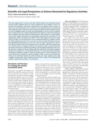 Research | Mini-Monograph
Scientiﬁc and Legal Perspectives on Science Generated for Regulatory Activities
Carol J. Henry and James W. Conrad Jr.
American Chemistry Council, Arlington, Virginia, USA


                                                                                                                    Information Quality Act. The Information
                                                                                                              Quality Act (IQA 2000) governs the quality of
 This article originated from a conference that asked “Should scientiﬁc work conducted for purposes
                                                                                                              information that federal agencies disseminate.
 of advocacy before regulatory agencies or courts be judged by the same standards as science con-
                                                                                                              The IQA required the Ofﬁce of Management
 ducted for other purposes?” In the article, which focuses on the regulatory advocacy context, we
                                                                                                              and Budget (OMB) to issue an initial set of
 argue that it can be and should be. First, we describe a set of standards and practices currently being
                                                                                                              implementing guidelines (OMB 2002). Each
 used to judge the quality of scientiﬁc research and testing and explain how these standards and prac-
                                                                                                              federal agency then issued its guidelines apply-
 tices assist in judging the quality of research and testing regardless of why the work was conducted.
                                                                                                              ing the OMB guidelines to its particular cir-
 These standards and practices include the federal Information Quality Act, federal Good Laboratory
                                                                                                              c u m s t a n c e s [e.g., U.S. Environmental
 Practice standards, peer review, disclosure of funding sources, and transparency in research policies.
                                                                                                              Protection Agency (U.S. EPA) 2002a].
 The more that scientiﬁc information meets these standards and practices, the more likely it is to be
                                                                                                                    I t is important to note that the IQA
 of high quality, reliable, reproducible, and credible. We then explore legal issues that may be impli-
                                                                                                              applies not only to information that agencies
 cated in any effort to create special rules for science conducted speciﬁcally for a regulatory proceed-
                                                                                                              generate themselves but also to information
 i n g . Federal administrative law does not provide a basis for treating information in a given
                                                                                                              developed by nongovernment parties, to the
 proceeding differently depending on its source or the reason for which it was generated. To the con-
                                                                                                              e x t e n t the government “disseminates” it,
 trary, this law positively assures that interested persons have the right to offer their technical exper-
                                                                                                              either by adopting or endorsing it as its own
 tise toward the solution of regulatory problems. Any proposal to subject scientific information
                                                                                                              view or by relying on it to make a decision.
 generated for the purpose of a regulatory proceeding to more demanding standards than other scien-
                                                                                                              [ I n f o r m a t i o n prepared for administrative
 tiﬁc information considered in that proceeding would clash with this law and would face signiﬁcant
                                                                                                              adjudications is exempt from IQA guidelines,
 administrative complexities. In a closely related example, the U.S. Environmental Protection Agency
                                                                                                              but agencies construe this exemption narrowly
 considered but abandoned a program to implement standards aimed at “external” information. Key
                                                                                                              (U.S. EPA 2002a).] Thus, to the extent that
 words: Administrative Procedure Act, agency proceedings, conﬂict of interest, ﬁnancial disclosure,
                                                                                                              businesses, universities, or other private enti-
 industry science, Information Quality Act, interested persons, peer review, regulatory science, right
                                                                                                              ties conduct research or testing and the results
 to publish, scientiﬁc quality. Environ Health Perspect 116:136–141 (2008). doi:10.1289/ehp.9978
                                                                                                              come into the possession of an agency such as
 available via http://dx.doi.org/ [Online 7 November 2007]
                                                                                                              the U.S. EPA, the results cannot form a basis
                                                                                                              of the agency’s decision without becoming
Standards and Practices                                agencies, that specify the content and charac-         s u b j e c t to IQA requirements. And those
                                                       teristics of studies to be conducted to meet           requirements are most precise and demanding
for Judging the Quality
                                                       r e g u l a t o r y requirements, e.g., a standard     in the area of scientiﬁc information.
of Scientiﬁc Work
                                                       bioassay for carcinogenesis) and “research”                  OMB’s guidelines (OMB 2002) prescribe
T h e project on Scientific Knowledge and              (studies that are hypothesis driven, addressing        fairly detailed standards for “objectivity.” As a
Public Policy (SKAPP) examines the nature              b r o a d methodologic or mechanistic ques-            general matter, information must be accurate,
of science and the ways in which it is used            tions, e.g., the biologic activity of chemicals        reliable, and unbiased. Scientiﬁc information
and misused in government decision making              on the environment).                                   m u s t be generated using sound research
a n d legal proceedings. Last year, SKAPP                     Both government and the scientiﬁc com-          m e t h o d s . The sources of the information
commissioned papers to address the question            munity outside of government have played               must be disclosed and data should be docu-
“Should scientific work conducted for pur-             independent but reinforcing roles in develop-          m e n t e d . Scientific information must be
poses of advocacy before regulatory agencies           ing and propagating these standards and prac-          accompanied by supporting data and models.
or courts be judged by the same standards as           tices. The private sector is actually driving          “Influential” scientific information must be
s c i e n c e conducted for other purposes?”           implementation of several relatively newer             sufﬁciently transparent to be reproduced sub-
(SKAPP 2006). This article is adapted from             practices, in part to address concerns about           ject to several caveats. (“Inﬂuential” informa-
one of those papers.                                   the credibility of industry-funded science. In         tion is that which an agency “reasonably can
       Science is a social enterprise, and scientiﬁc   general, the regulatory implementations of             determine will have or does have a clear and
work tends to be accepted by the community             t h e s e concepts impose additional require-          substantial impact on important public poli-
w h e n it has been confirmed. Crucially,              m e n t s well beyond those conventionally             cies or private sector decisions.”) Influential
experimental and theoretical results must be           imposed outside of the regulatory context.             information regarding risks to health, safety,
reproduced by others within the science com-           These government requirements promote a                or the environment must also be based on
munity and the validity of the work estab-             high degree of reliability. As explained below,
l i s h e d by replication (Wikipedia 2007a).          the cumulative result of their applicability is        This article is part of the mini-monograph “Science for
However, such replication can take years, and          that science conducted for regulatory purposes         Regulation and Litigation.”
what constitutes replication in a given case           in many cases is actually likely to be more reli-          Address correspondence to J.W. Conrad Jr., Conrad
may also be disputable. Consequently, a vari-          able than science conducted outside the regu-          Law & Policy Counsel, 1615 L St. NW, Suite 1350,
                                                                                                              Washington, DC 20036 USA. Telephone: (202) 822-
e t y of standards and practices have been             l a t o r y arena. This is not to argue that the
                                                                                                              1 9 7 0 . Fax: (202) 822-1971. E-mail: jamie@
established over the years for assessing the           latter should be required to comply with these
                                                                                                              conradcounsel.com
q u a l i t y of scientific work (Barrow and           g o v e r n m e n t requirements to any greater            At the time this article was accepted, C.J.H. and
Conrad 2006). These standards and practices            extent than it already is, but only to emphasize       J . W . C . were both employed by the American
apply to both “testing” (activities conducted          that science conducted pursuant to them is             Chemistry Council.
pursuant to protocols, prescribed by regulatory        relatively more reliable as a result.                      Received 12 December 2006; accepted 5 July 2007.


136                                                                                          116 | NUMBER 1 | January 2008 • Environmental Health Perspectives
                                                                                    VOLUME
 