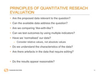 PRINCIPLES OF QUANTITATIVE RESEACH
EVALUATION
• Are the proposed data relevant to the question?
• Can the available data address the question?
• Are we comparing ‘like-with-like’?
• Can we test outcomes by using multiple indicators?
• Have we ‘normalised’ our data?
– Consider relative values, not absolute values
• Do we understand the characteristics of the data?
• Are there artefacts in the data that require editing?
• Do the results appear reasonable?
10
 