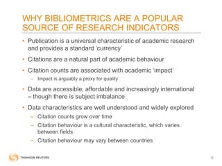 WHY BIBLIOMETRICS ARE A POPULAR
SOURCE OF RESEARCH INDICATORS
• Publication is a universal characteristic of academic research
and provides a standard ‘currency’
• Citations are a natural part of academic behaviour
• Citation counts are associated with academic ‘impact’
– Impact is arguably a proxy for quality
• Data are accessible, affordable and increasingly international
– though there is subject imbalance
• Data characteristics are well understood and widely explored
– Citation counts grow over time
– Citation behaviour is a cultural characteristic, which varies
between fields
– Citation behaviour may vary between countries
13
 