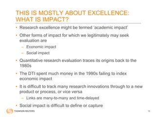 THIS IS MOSTLY ABOUT EXCELLENCE:
WHAT IS IMPACT?
• Research excellence might be termed ‘academic impact’
• Other forms of impact for which we legitimately may seek
evaluation are
– Economic impact
– Social impact
• Quantitative research evaluation traces its origins back to the
1980s
• The DTI spent much money in the 1990s failing to index
economic impact
• It is difficult to track many research innovations through to a new
product or process, or vice versa
– Links are many-to-many and time-delayed
• Social impact is difficult to define or capture
18
 