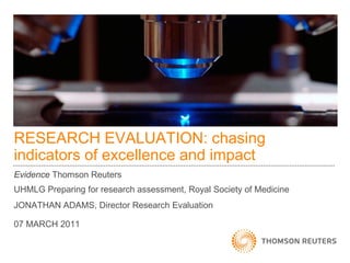 RESEARCH EVALUATION: chasing
indicators of excellence and impact
Evidence Thomson Reuters
UHMLG Preparing for research assessment, Royal Society of Medicine
JONATHAN ADAMS, Director Research Evaluation
07 MARCH 2011
 