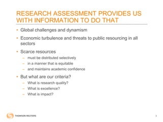 RESEARCH ASSESSMENT PROVIDES US
WITH INFORMATION TO DO THAT
• Global challenges and dynamism
• Economic turbulence and threats to public resourcing in all
sectors
• Scarce resources
– must be distributed selectively
– in a manner that is equitable
– and maintains academic confidence
• But what are our criteria?
– What is research quality?
– What is excellence?
– What is impact?
3
 