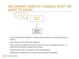 WE CANNOT DIRECTLY ASSESS WHAT WE
WANT TO KNOW
4
Conventionally, this problem is addressed by expert and experienced peer
review.
Peer review is not without its problems.
Peer review of academic research tends to focus on academic impact, so
other forms of impact require merit review.
Expert review may be opaque to other stakeholders.
Objectivity is addressed by introducing quantitative indicators.
Research
quality
Research
black box
What we want
to know
 