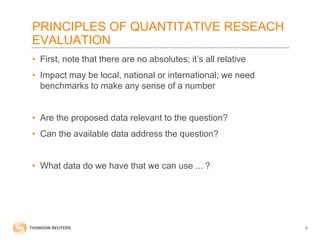 PRINCIPLES OF QUANTITATIVE RESEACH
EVALUATION
• First, note that there are no absolutes; it’s all relative
• Impact may be local, national or international; we need
benchmarks to make any sense of a number
• Are the proposed data relevant to the question?
• Can the available data address the question?
• What data do we have that we can use ... ?
6
 